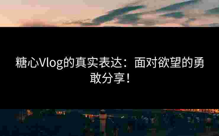 糖心Vlog的真实表达：面对欲望的勇敢分享！