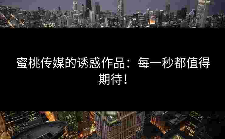 蜜桃传媒的诱惑作品:每一秒都值得期待! 蜜桃传媒的诱惑作品:每一秒都值得期待!