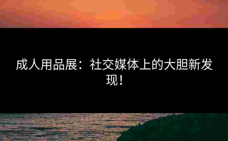 成人用品展:社交媒体上的大胆新发现! 成人用品展:社交媒体上的大胆新发现!