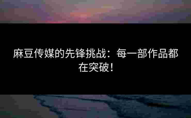 麻豆传媒的先锋挑战：每一部作品都在突破！