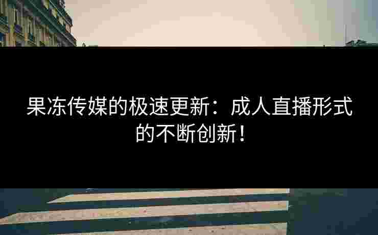 果冻传媒的极速更新：成人直播形式的不断创新！