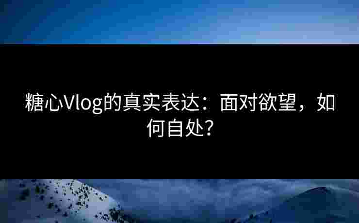 糖心Vlog的真实表达：面对欲望，如何自处？