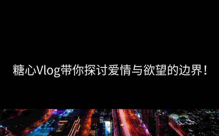 糖心Vlog带你探讨爱情与欲望的边界！