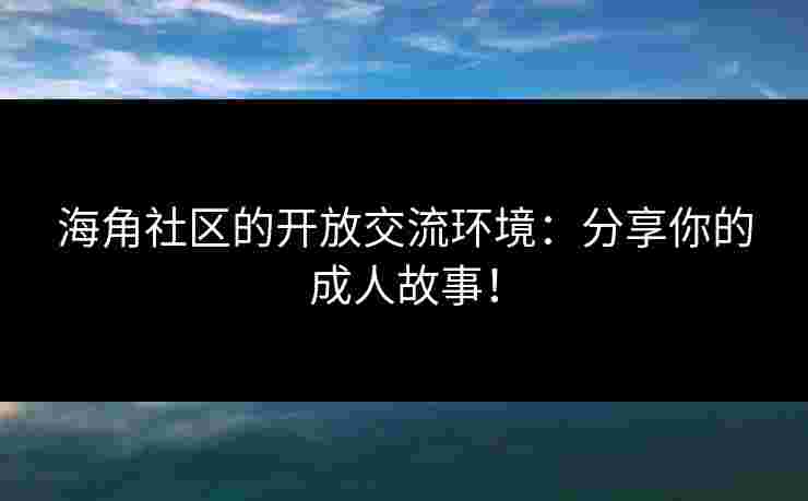 海角社区的开放交流环境：分享你的成人故事！