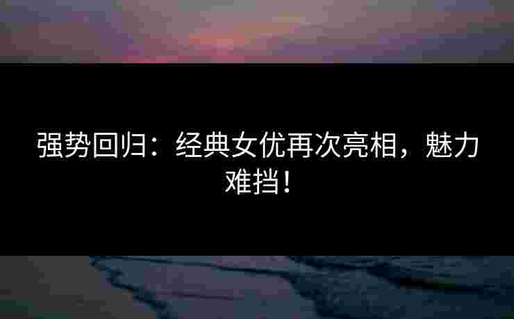 强势回归：经典女优再次亮相，魅力难挡！