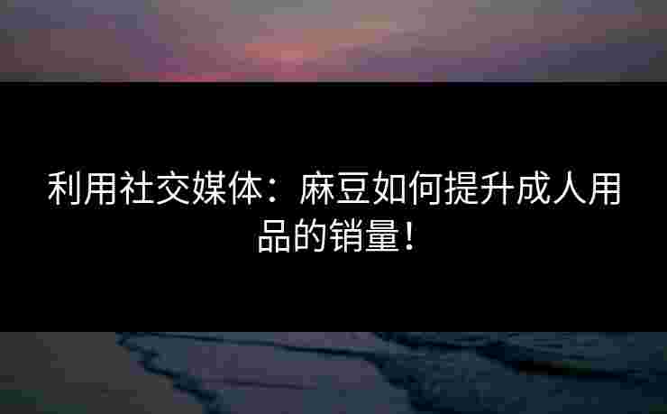 利用社交媒体：麻豆如何提升成人用品的销量！