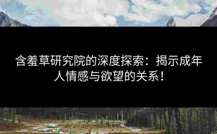 含羞草研究院的深度探索：揭示成年人情感与欲望的关系！