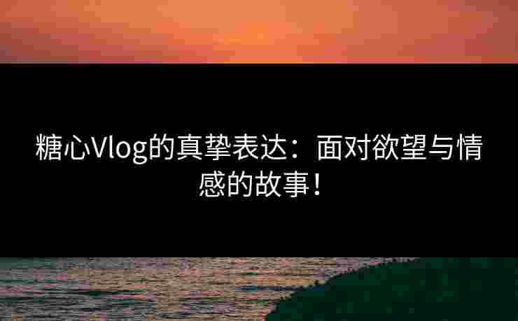 糖心Vlog的真挚表达：面对欲望与情感的故事！