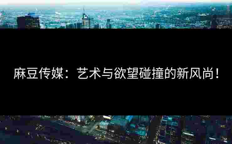 麻豆传媒：艺术与欲望碰撞的新风尚！