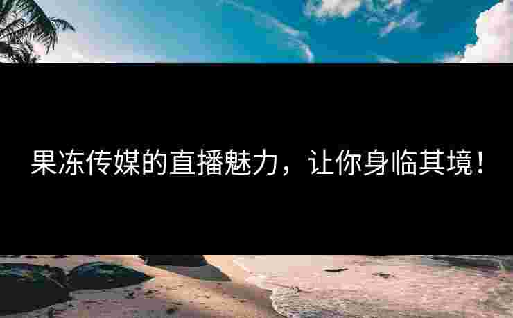 果冻传媒的直播魅力，让你身临其境！