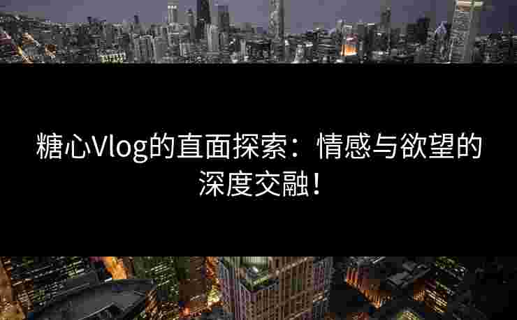 糖心Vlog的直面探索：情感与欲望的深度交融！