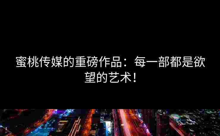 蜜桃传媒的重磅作品：每一部都是欲望的艺术！