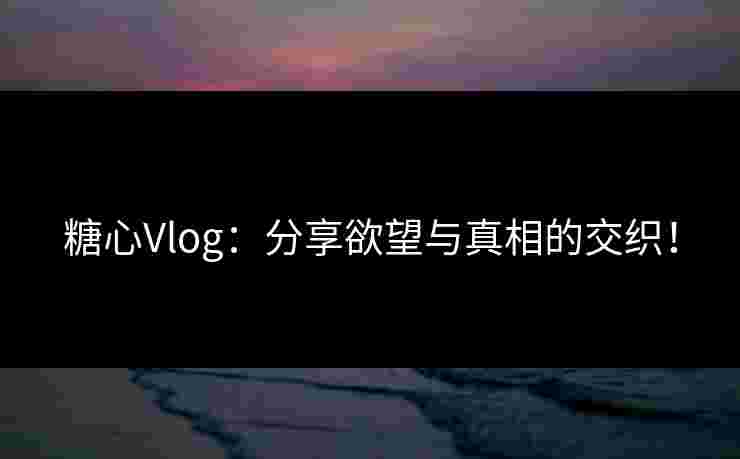 糖心Vlog：分享欲望与真相的交织！