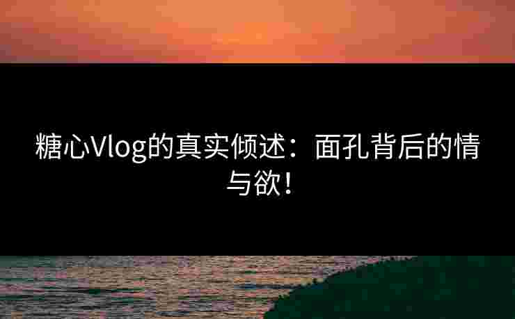 糖心Vlog的真实倾述：面孔背后的情与欲！