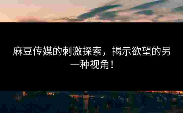 麻豆传媒的刺激探索，揭示欲望的另一种视角！