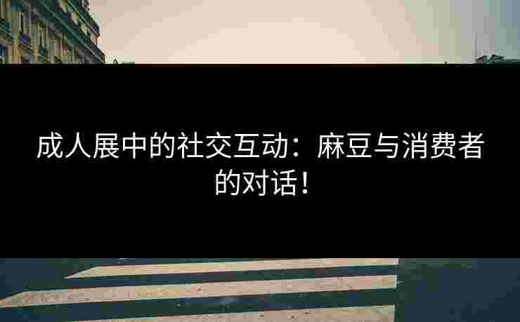 成人展中的社交互动：麻豆与消费者的对话！