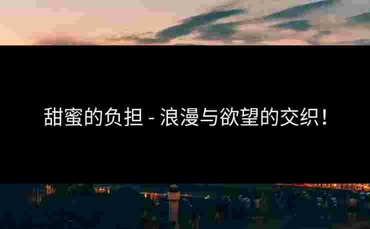 甜蜜的负担 - 浪漫与欲望的交织！