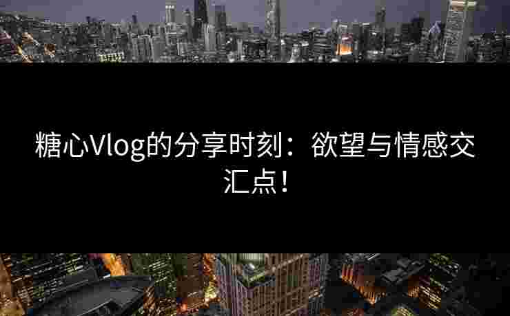 糖心Vlog的分享时刻：欲望与情感交汇点！